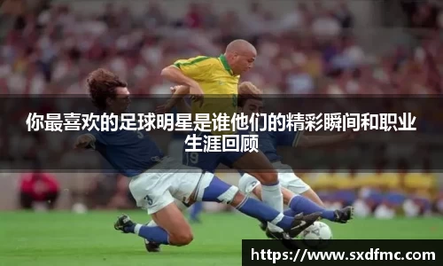 你最喜欢的足球明星是谁他们的精彩瞬间和职业生涯回顾