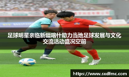 足球明星亲临新疆喀什助力当地足球发展与文化交流活动盛况空前